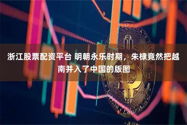 浙江股票配资平台 明朝永乐时期,朱棣竟然把越南并入了中国的版图