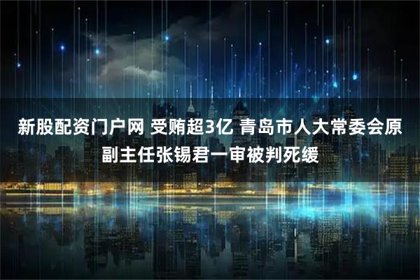新股配资门户网 受贿超3亿 青岛市人大常委会原副主任张锡君一审被判死缓