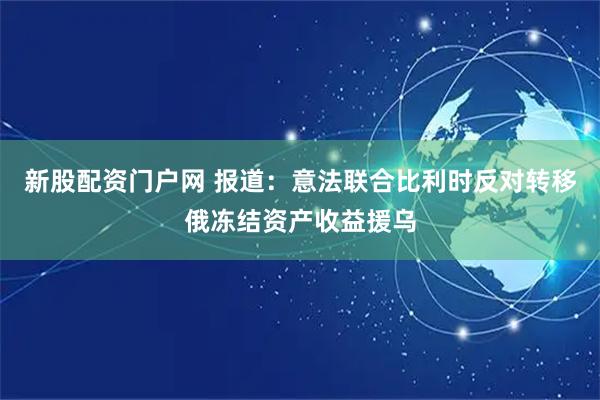 新股配资门户网 报道:意法联合比利时反对转移俄冻结资产收益援乌