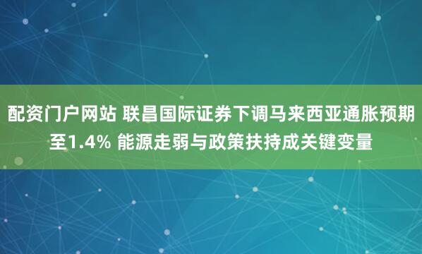 配资门户网站 联昌国际证券下调马来西亚通胀预期至1.4% 能源走弱与政策扶持成关键变量