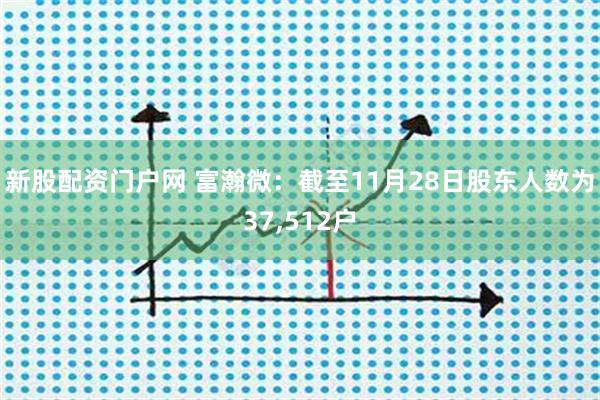 新股配资门户网 富瀚微:截至11月28日股东人数为37,512户