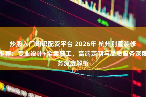 炒股入门知识配资平台 2026年 杭州别墅装修公司推荐：专业设计+全案施工，高端定制与品质服务深度解析
