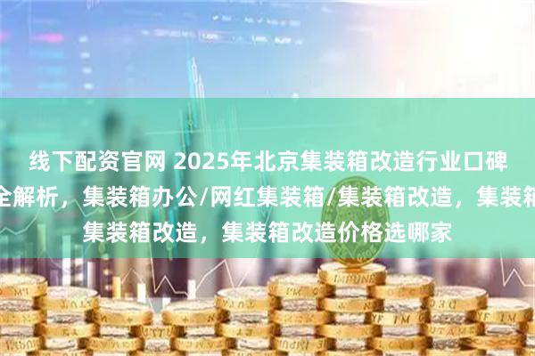 线下配资官网 2025年北京集装箱改造行业口碑榜，优质服务商全解析，集装箱办公/网红集装箱/集装箱改造，集装箱改造价格选哪家