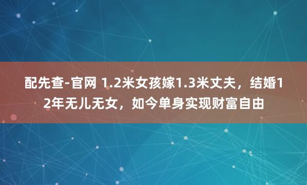 配先查-官网 1.2米女孩嫁1.3米丈夫，结婚12年无儿无女，如今单身实现财富自由