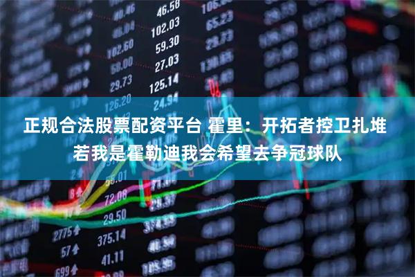 正规合法股票配资平台 霍里：开拓者控卫扎堆 若我是霍勒迪我会希望去争冠球队