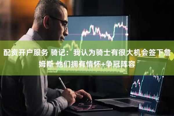配资开户服务 骑记：我认为骑士有很大机会签下詹姆斯 他们拥有情怀+争冠阵容