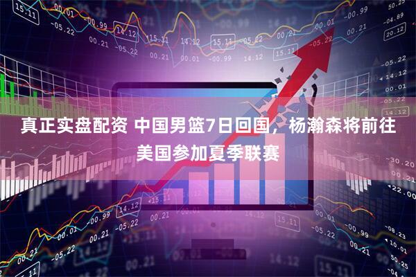真正实盘配资 中国男篮7日回国，杨瀚森将前往美国参加夏季联赛