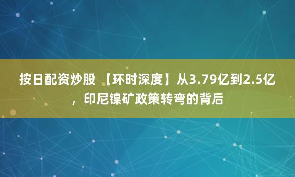 按日配资炒股 【环时深度】从3.79亿到2.5亿，印尼镍矿政策转弯的背后