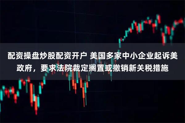 配资操盘炒股配资开户 美国多家中小企业起诉美政府，要求法院裁定搁置或撤销新关税措施
