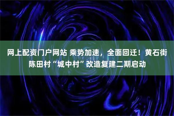 网上配资门户网站 乘势加速，全面回迁！黄石街陈田村“城中村”改造复建二期启动