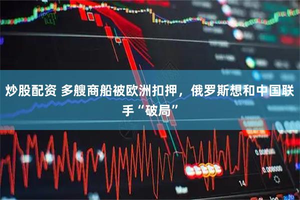 炒股配资 多艘商船被欧洲扣押，俄罗斯想和中国联手“破局”