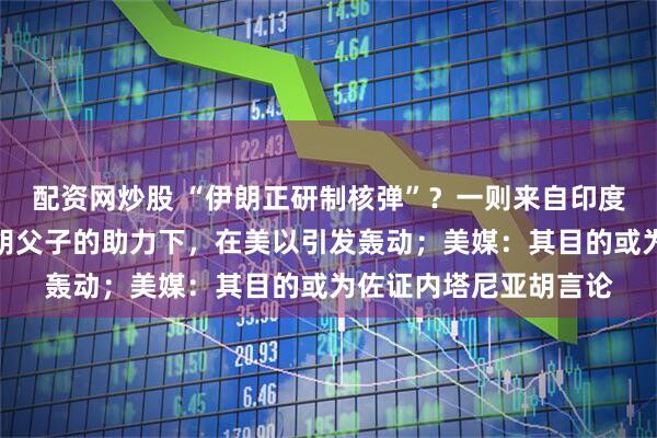 配资网炒股 “伊朗正研制核弹”？一则来自印度的谣言，在内塔尼亚胡父子的助力下，在美以引发轰动；美媒：其目的或为佐证内塔尼亚胡言论