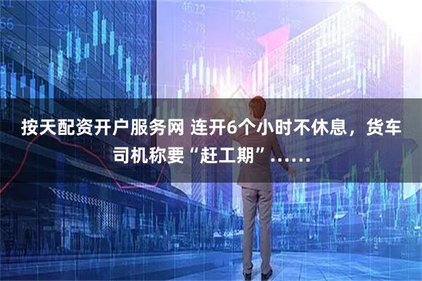 按天配资开户服务网 连开6个小时不休息，货车司机称要“赶工期”……