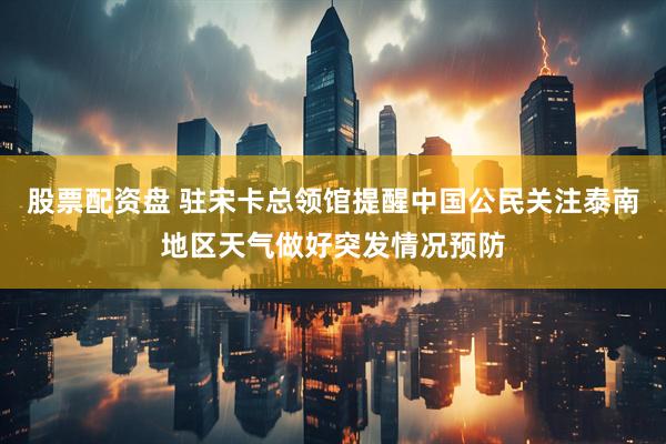 股票配资盘 驻宋卡总领馆提醒中国公民关注泰南地区天气做好突发情况预防